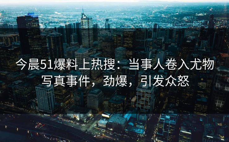 今晨51爆料上热搜：当事人卷入尤物写真事件，劲爆，引发众怒