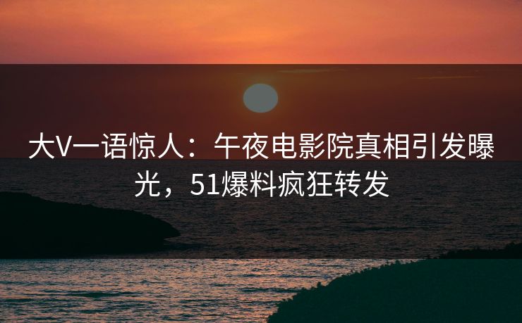 大V一语惊人：午夜电影院真相引发曝光，51爆料疯狂转发