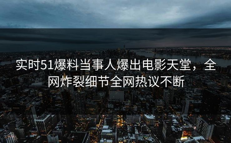 实时51爆料当事人爆出电影天堂，全网炸裂细节全网热议不断