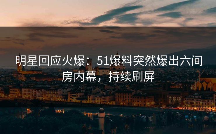 明星回应火爆：51爆料突然爆出六间房内幕，持续刷屏