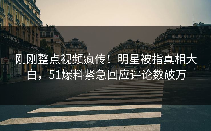 刚刚整点视频疯传！明星被指真相大白，51爆料紧急回应评论数破万