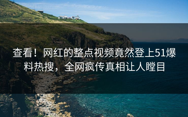 查看！网红的整点视频竟然登上51爆料热搜，全网疯传真相让人瞠目