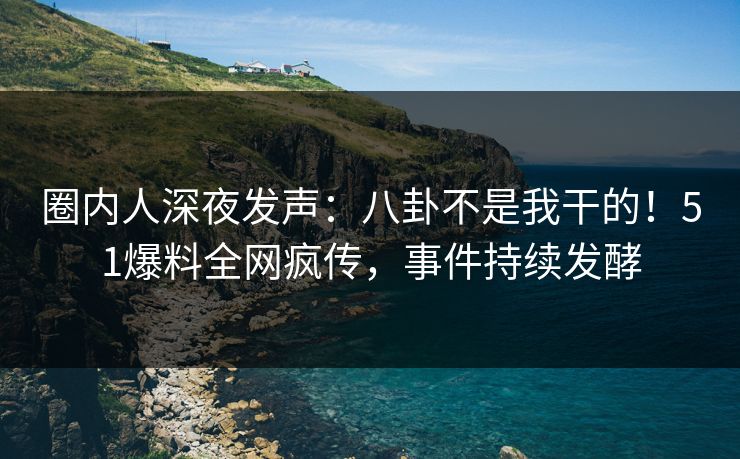 圈内人深夜发声：八卦不是我干的！51爆料全网疯传，事件持续发酵