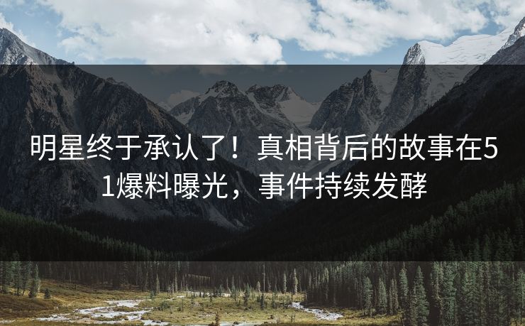 明星终于承认了！真相背后的故事在51爆料曝光，事件持续发酵
