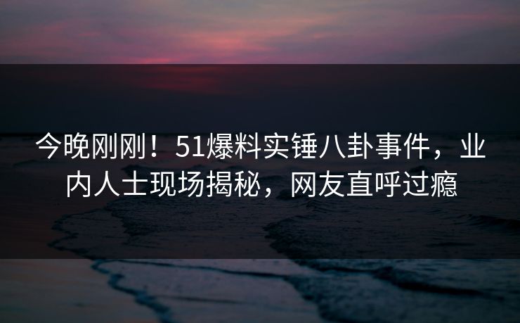 今晚刚刚！51爆料实锤八卦事件，业内人士现场揭秘，网友直呼过瘾