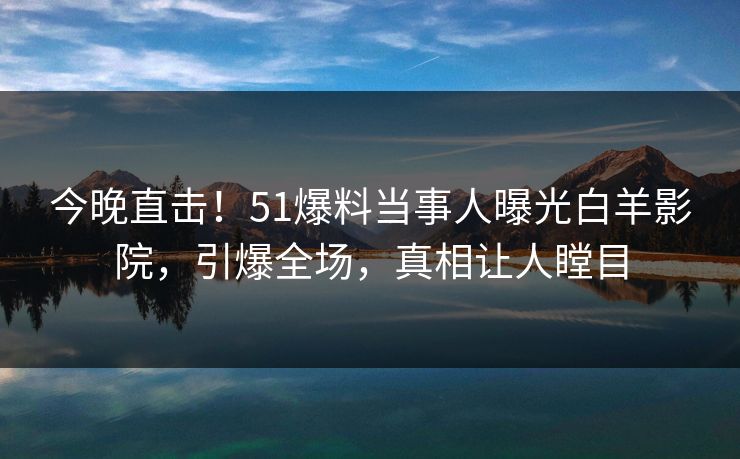 今晚直击！51爆料当事人曝光白羊影院，引爆全场，真相让人瞠目