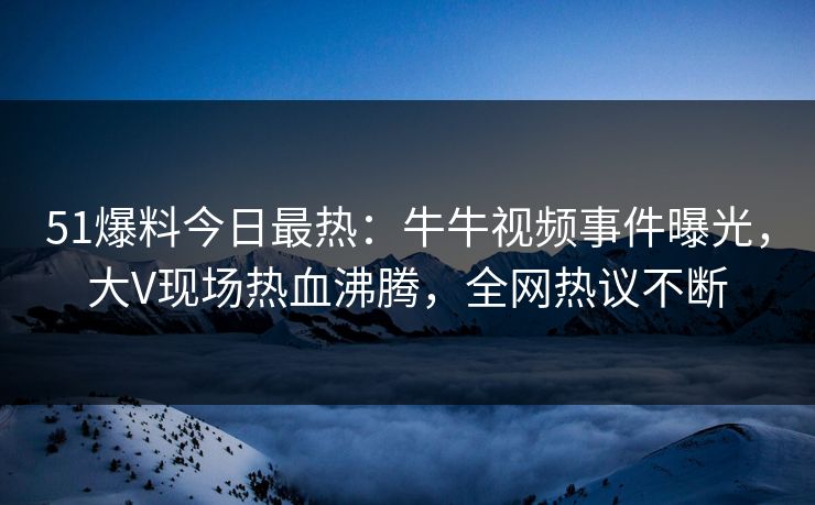 51爆料今日最热：牛牛视频事件曝光，大V现场热血沸腾，全网热议不断