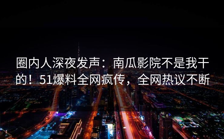 圈内人深夜发声：南瓜影院不是我干的！51爆料全网疯传，全网热议不断
