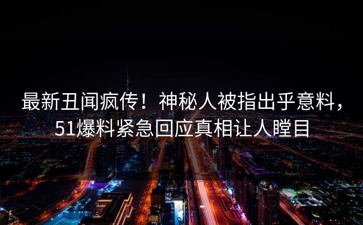 最新丑闻疯传！神秘人被指出乎意料，51爆料紧急回应真相让人瞠目