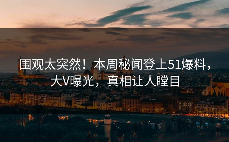 围观太突然！本周秘闻登上51爆料，大V曝光，真相让人瞠目