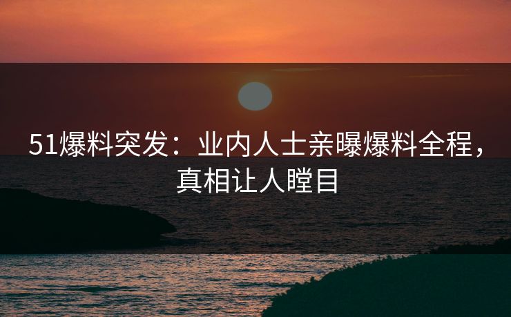 51爆料突发：业内人士亲曝爆料全程，真相让人瞠目