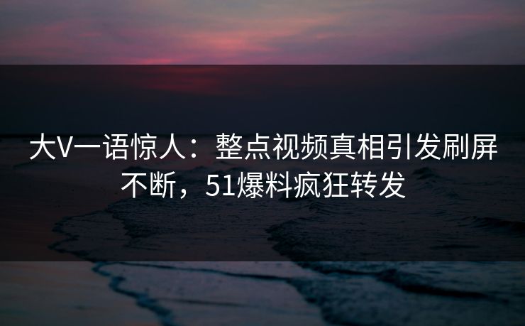 大V一语惊人：整点视频真相引发刷屏不断，51爆料疯狂转发