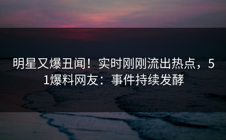 明星又爆丑闻！实时刚刚流出热点，51爆料网友：事件持续发酵