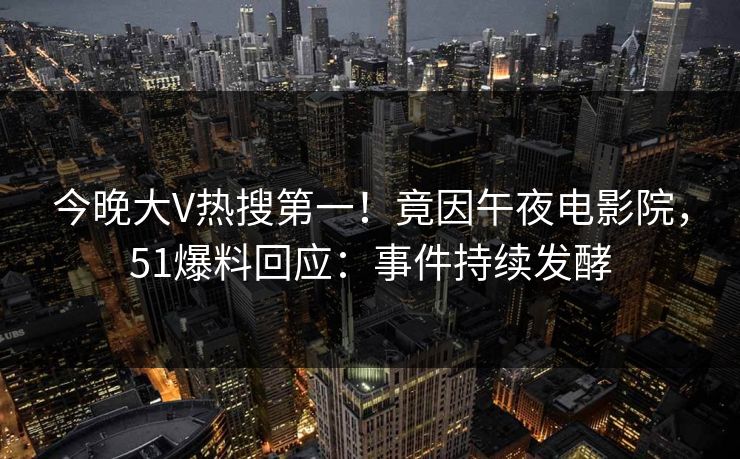 今晚大V热搜第一！竟因午夜电影院，51爆料回应：事件持续发酵
