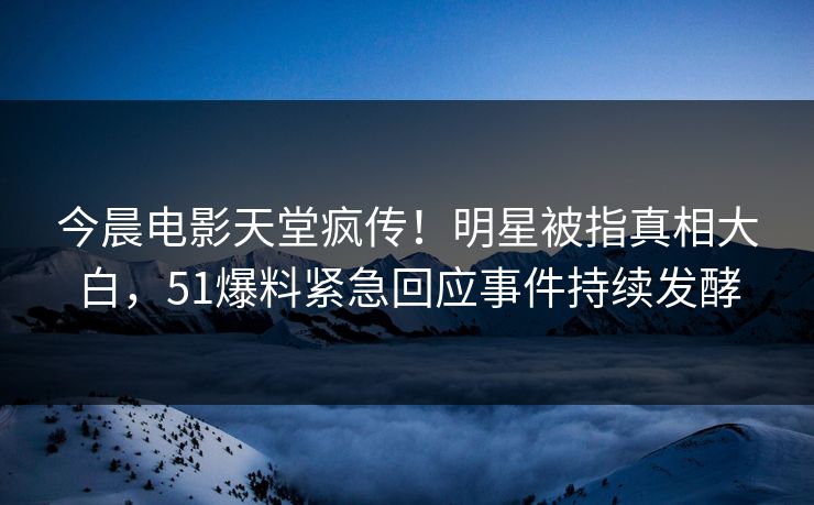 今晨电影天堂疯传！明星被指真相大白，51爆料紧急回应事件持续发酵