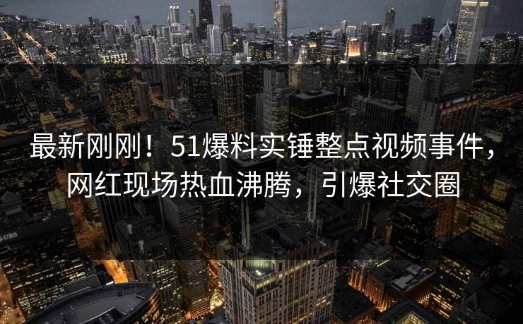 最新刚刚！51爆料实锤整点视频事件，网红现场热血沸腾，引爆社交圈