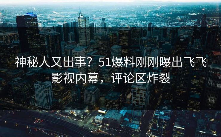 神秘人又出事？51爆料刚刚曝出飞飞影视内幕，评论区炸裂