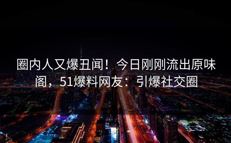 圈内人又爆丑闻！今日刚刚流出原味阁，51爆料网友：引爆社交圈