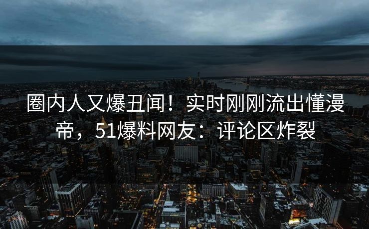 圈内人又爆丑闻！实时刚刚流出懂漫帝，51爆料网友：评论区炸裂