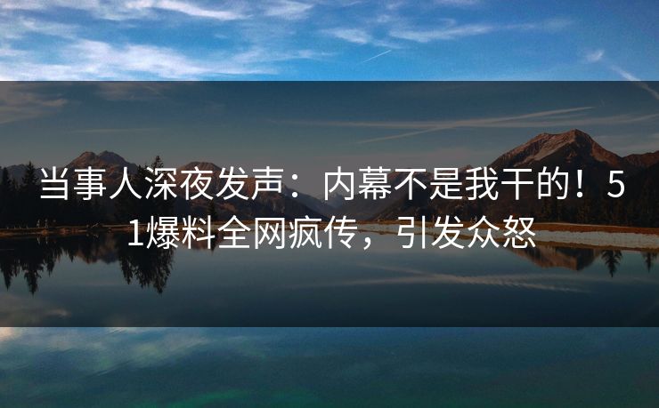 当事人深夜发声：内幕不是我干的！51爆料全网疯传，引发众怒