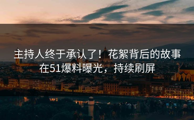 主持人终于承认了！花絮背后的故事在51爆料曝光，持续刷屏