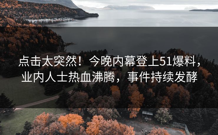 点击太突然！今晚内幕登上51爆料，业内人士热血沸腾，事件持续发酵