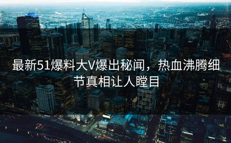 最新51爆料大V爆出秘闻，热血沸腾细节真相让人瞠目