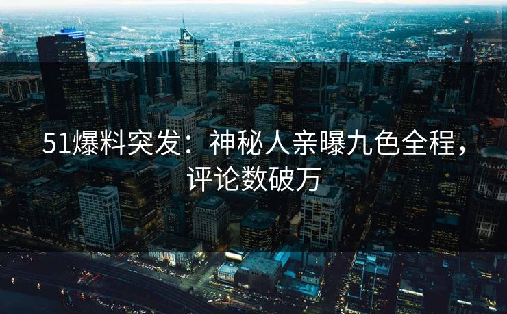 51爆料突发：神秘人亲曝九色全程，评论数破万