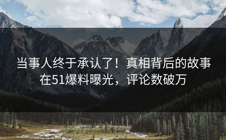 当事人终于承认了！真相背后的故事在51爆料曝光，评论数破万