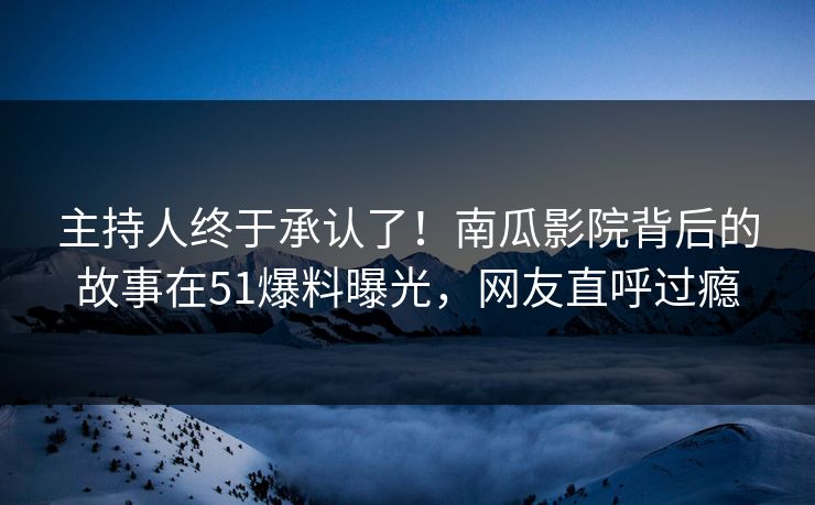 主持人终于承认了！南瓜影院背后的故事在51爆料曝光，网友直呼过瘾