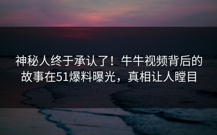 神秘人终于承认了！牛牛视频背后的故事在51爆料曝光，真相让人瞠目