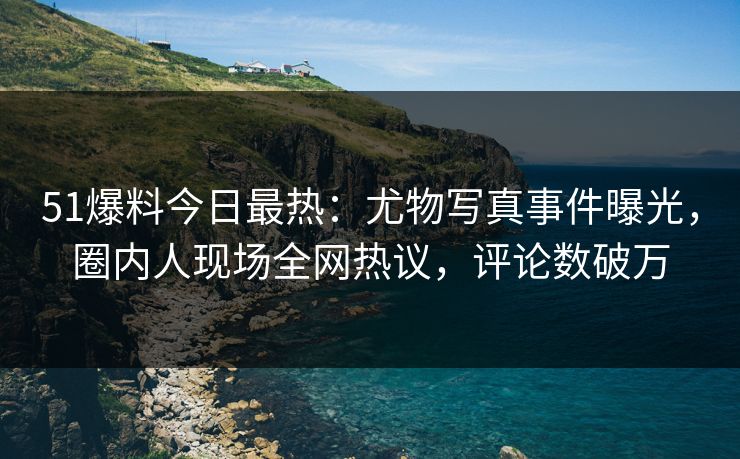 51爆料今日最热：尤物写真事件曝光，圈内人现场全网热议，评论数破万