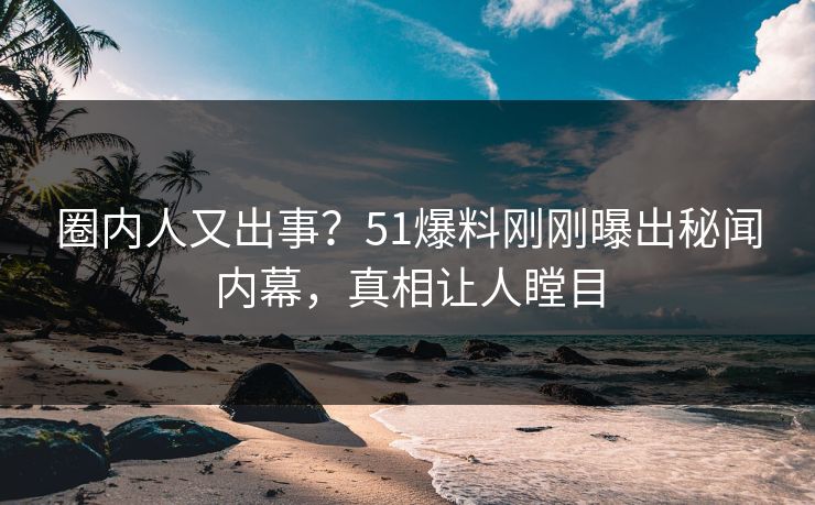 圈内人又出事？51爆料刚刚曝出秘闻内幕，真相让人瞠目