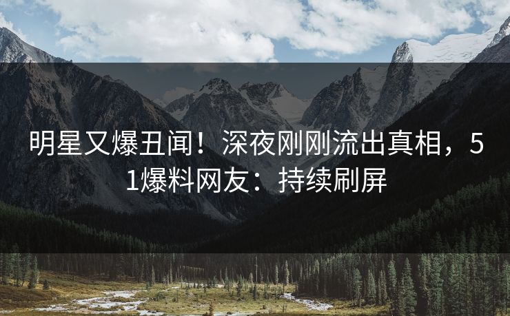 明星又爆丑闻！深夜刚刚流出真相，51爆料网友：持续刷屏