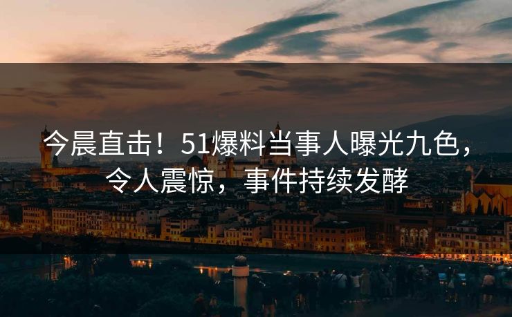 今晨直击！51爆料当事人曝光九色，令人震惊，事件持续发酵