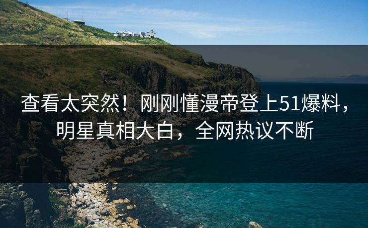 查看太突然！刚刚懂漫帝登上51爆料，明星真相大白，全网热议不断