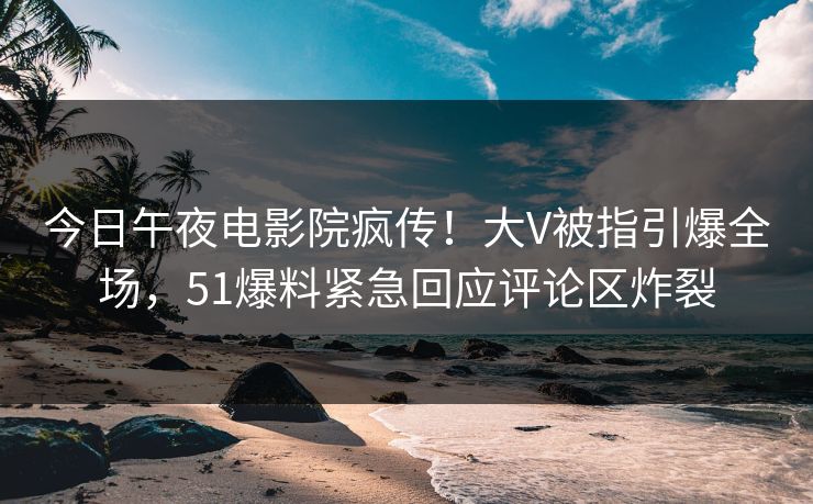 今日午夜电影院疯传！大V被指引爆全场，51爆料紧急回应评论区炸裂