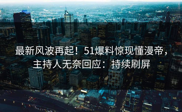 最新风波再起！51爆料惊现懂漫帝，主持人无奈回应：持续刷屏