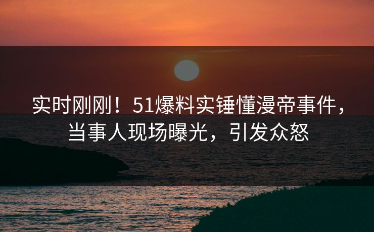 实时刚刚！51爆料实锤懂漫帝事件，当事人现场曝光，引发众怒