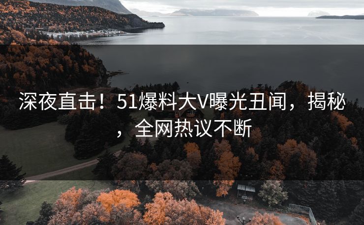 深夜直击！51爆料大V曝光丑闻，揭秘，全网热议不断