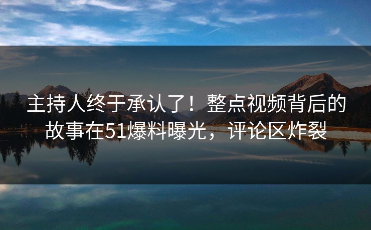 主持人终于承认了！整点视频背后的故事在51爆料曝光，评论区炸裂