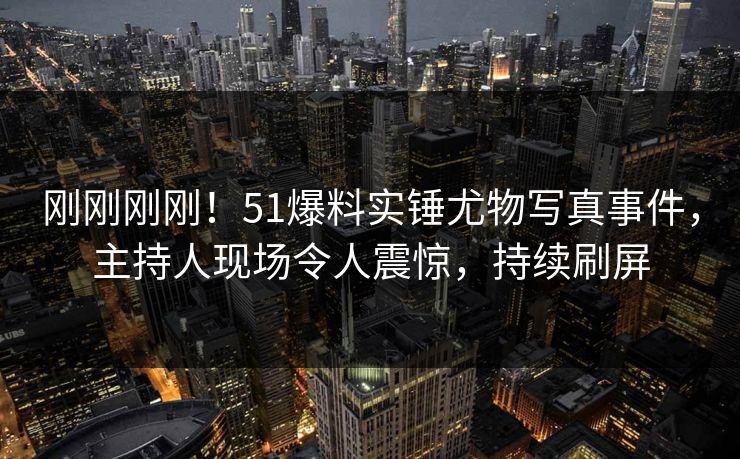 刚刚刚刚！51爆料实锤尤物写真事件，主持人现场令人震惊，持续刷屏