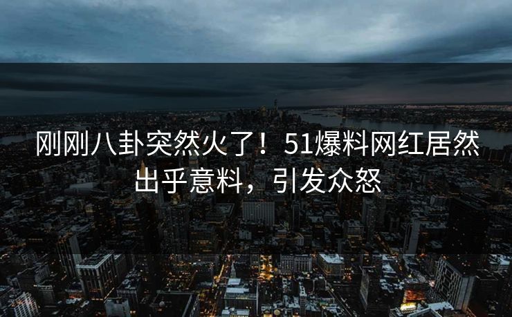 刚刚八卦突然火了！51爆料网红居然出乎意料，引发众怒