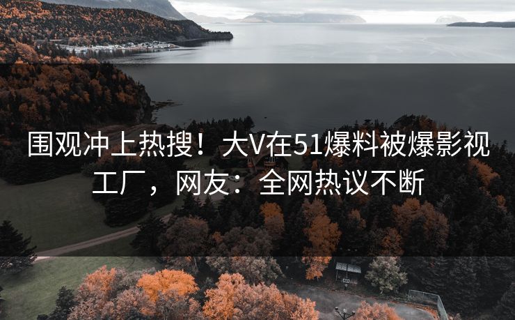围观冲上热搜！大V在51爆料被爆影视工厂，网友：全网热议不断