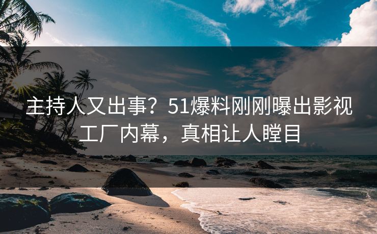 主持人又出事？51爆料刚刚曝出影视工厂内幕，真相让人瞠目