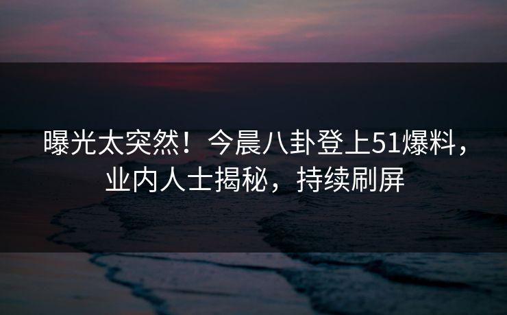 曝光太突然！今晨八卦登上51爆料，业内人士揭秘，持续刷屏