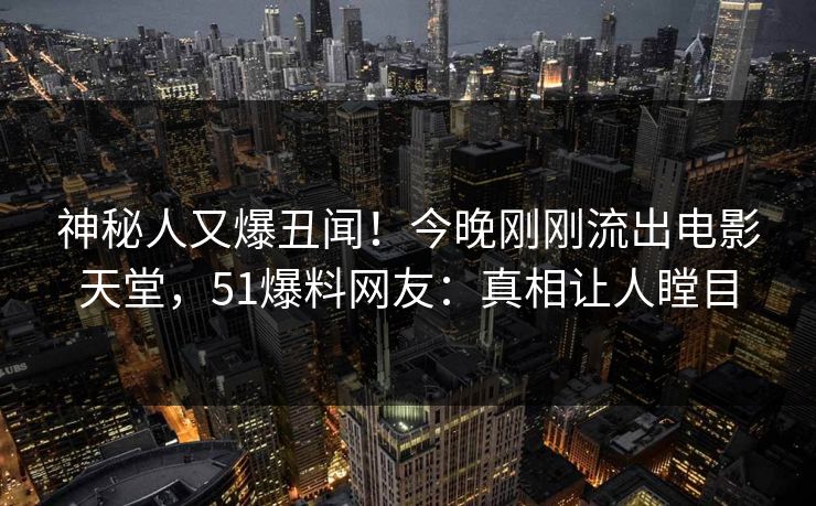 神秘人又爆丑闻！今晚刚刚流出电影天堂，51爆料网友：真相让人瞠目