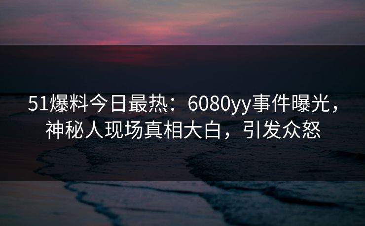 51爆料今日最热：6080yy事件曝光，神秘人现场真相大白，引发众怒