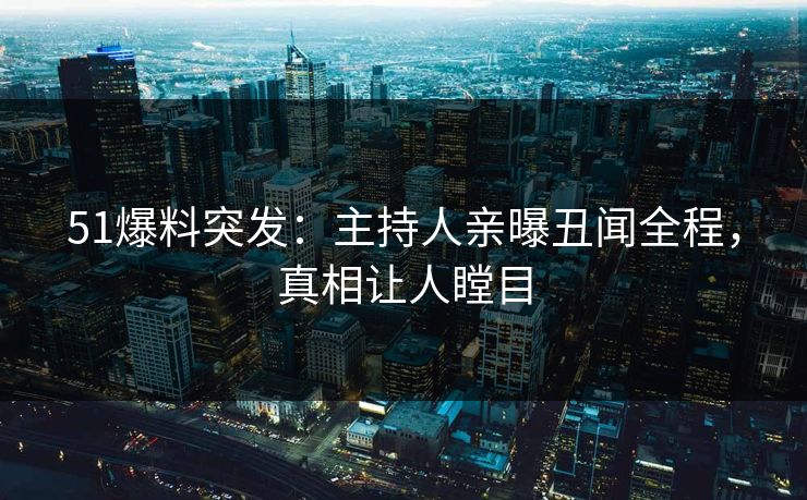 51爆料突发：主持人亲曝丑闻全程，真相让人瞠目
