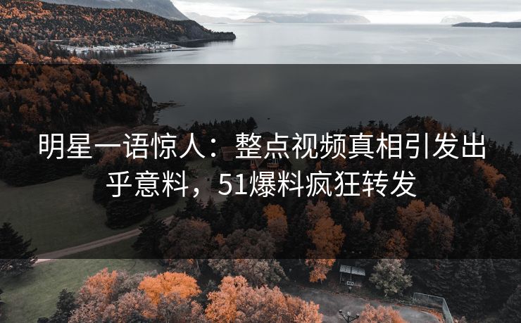 明星一语惊人：整点视频真相引发出乎意料，51爆料疯狂转发